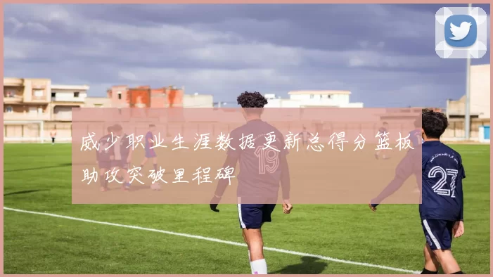 威少职业生涯数据更新总得分篮板助攻突破里程碑