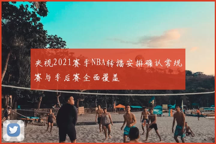 央视2021赛季NBA转播安排确认常规赛与季后赛全面覆盖