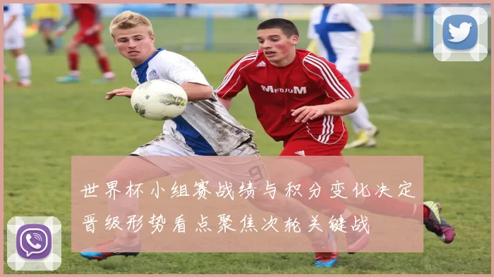 世界杯小组赛战绩与积分变化决定晋级形势看点聚焦次轮关键战