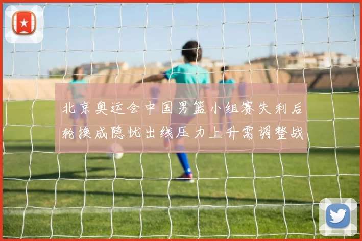北京奥运会中国男篮小组赛失利后轮换成隐忧出线压力上升需调整战术