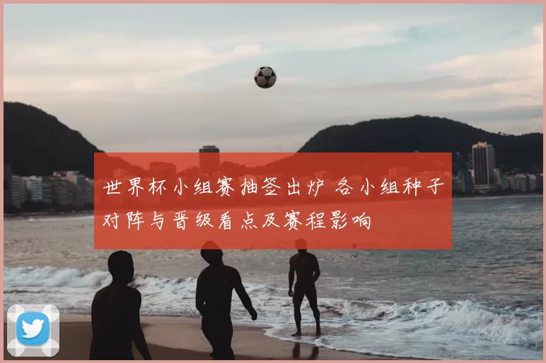 世界杯小组赛抽签出炉 各小组种子对阵与晋级看点及赛程影响