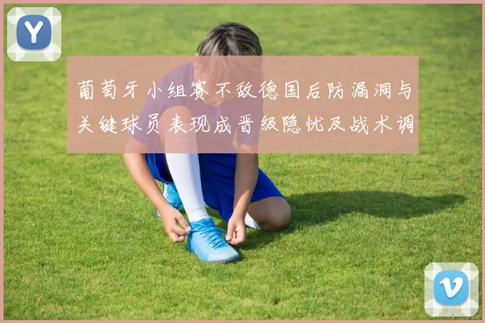 葡萄牙小组赛不敌德国后防漏洞与关键球员表现成晋级隐忧及战术调整需求