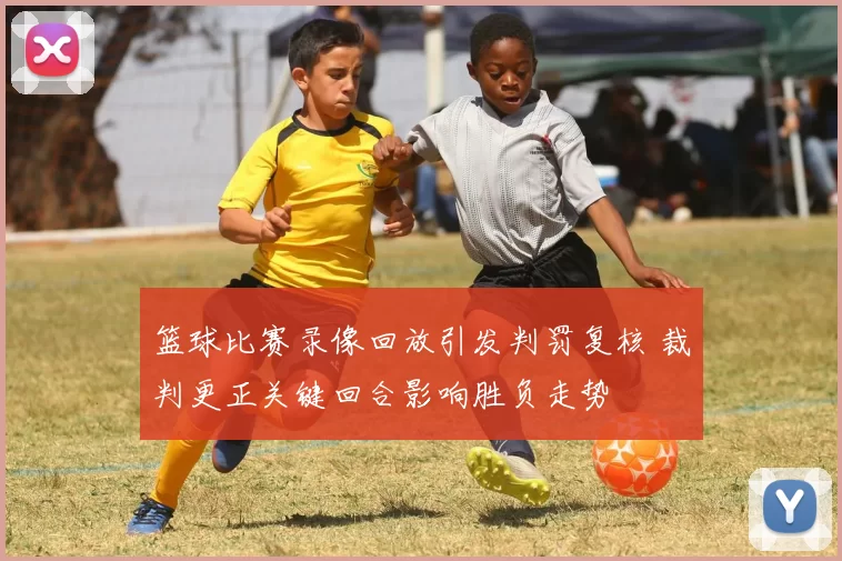 篮球比赛录像回放引发判罚复核 裁判更正关键回合影响胜负走势