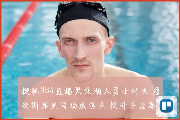 搜狐NBA直播聚焦湖人勇士对决 詹姆斯库里同场成焦点 提升季后赛竞争看点