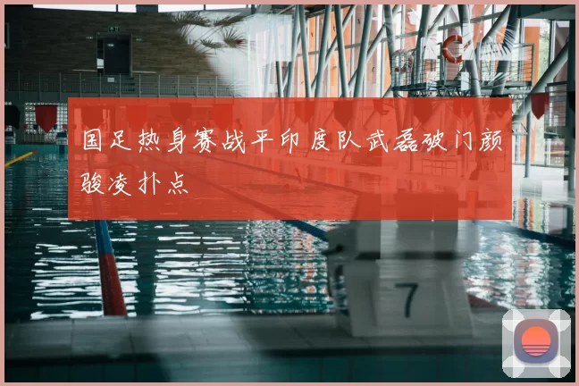 国足热身赛战平印度队武磊破门颜骏凌扑点