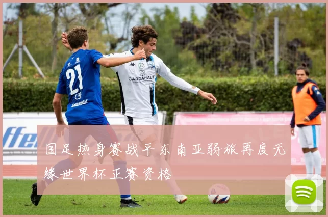 国足热身赛战平东南亚弱旅再度无缘世界杯正赛资格