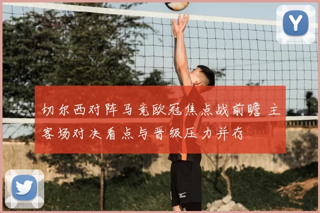 切尔西对阵马竞欧冠焦点战前瞻 主客场对决看点与晋级压力并存