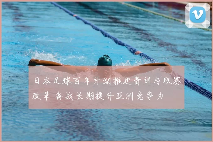 日本足球百年计划推进青训与联赛改革 备战长期提升亚洲竞争力