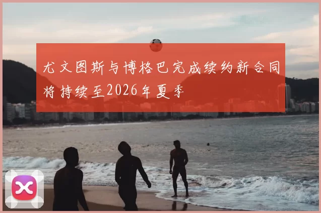 尤文图斯与博格巴完成续约新合同将持续至2026年夏季