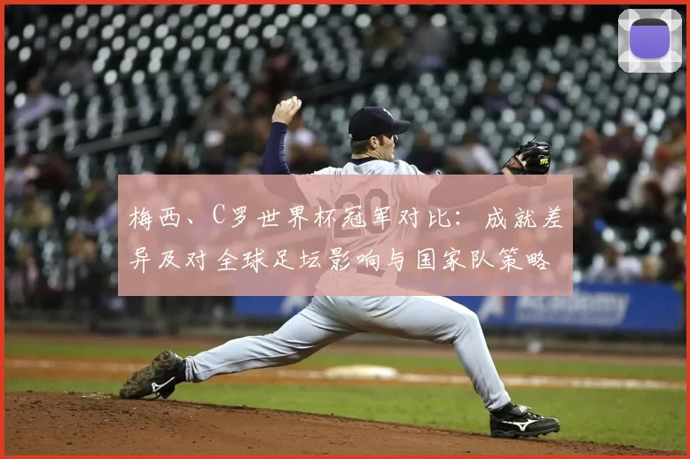 梅西、C罗世界杯冠军对比：成就差异及对全球足坛影响与国家队策略变化