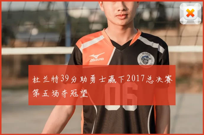 杜兰特39分助勇士赢下2017总决赛第五场夺冠望