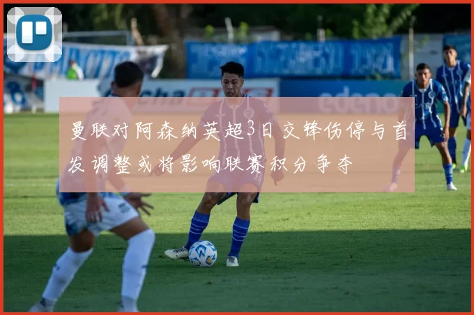 曼联对阿森纳英超3日交锋伤停与首发调整或将影响联赛积分争夺