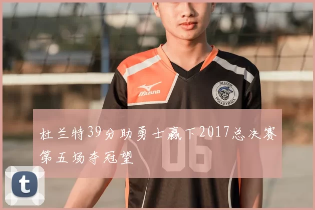 杜兰特39分助勇士赢下2017总决赛第五场夺冠望