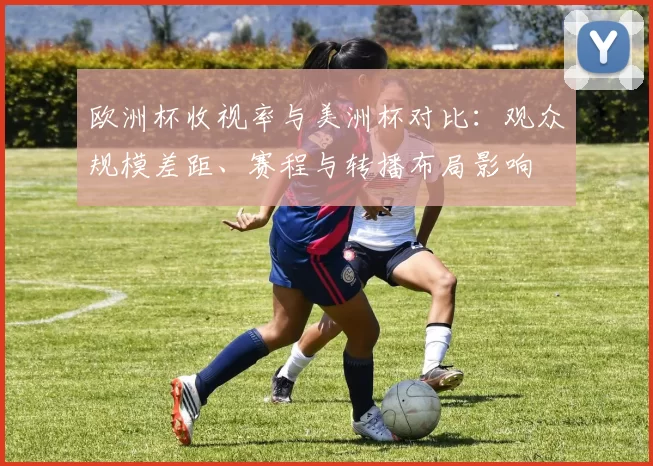 欧洲杯收视率与美洲杯对比：观众规模差距、赛程与转播布局影响